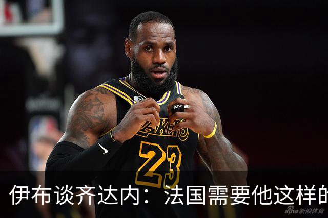 伊布谈齐达内：法国需要他这样的管理者，这支球队不需要教练