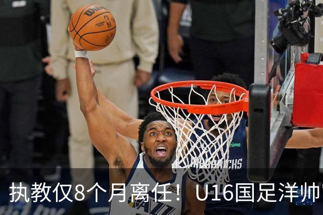 执教仅8个月离任！U16国足洋帅官宣下课，冰火战绩折射青训选人难题