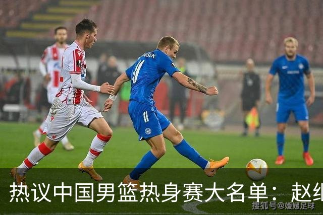 热议中国男篮热身赛大名单：赵继伟成年龄最大老将 广东中锋有望获重用