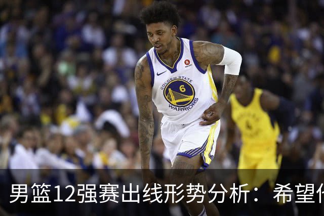 男篮12强赛出线形势分析：希望他们未来能打出好的表现