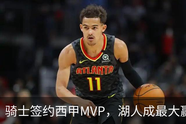 骑士签约西甲MVP，湖人成最大赢家，压价获得顶级锋线