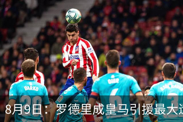 8月9日：罗德里成皇马引援最大遗憾，西甲名额限制致转会告吹，巴萨反超签约引发新赛季中场隐忧